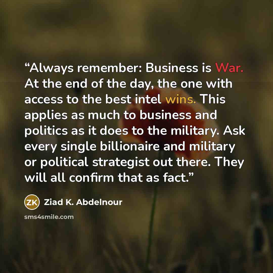 “Always remember: Business is War. At the end of the day, the one with access to the best intel wins. This applies as much to business and politics as it does to the military. Ask every single billionaire and military or political strategist out there. They will all confirm that as fact.” quote by Ziad K. Abdelnour