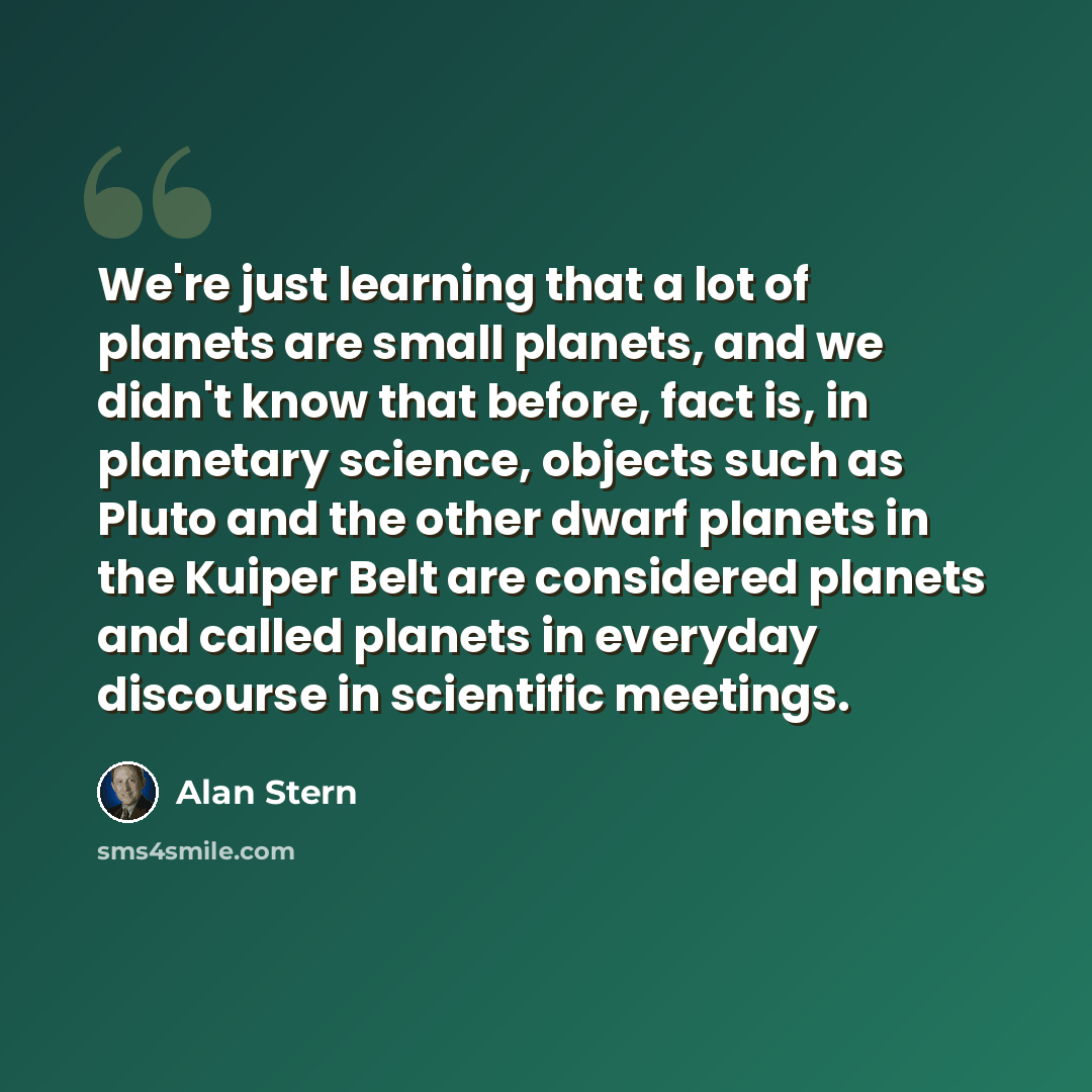“We're just learning that a lot of planets are small planets, and we didn't know that before, fact is, in planetary science, objects such as Pluto and the other dwarf planets in the Kuiper Belt are considered planets and called planets in everyday discourse in scientific meetings.” quote by Alan Stern
