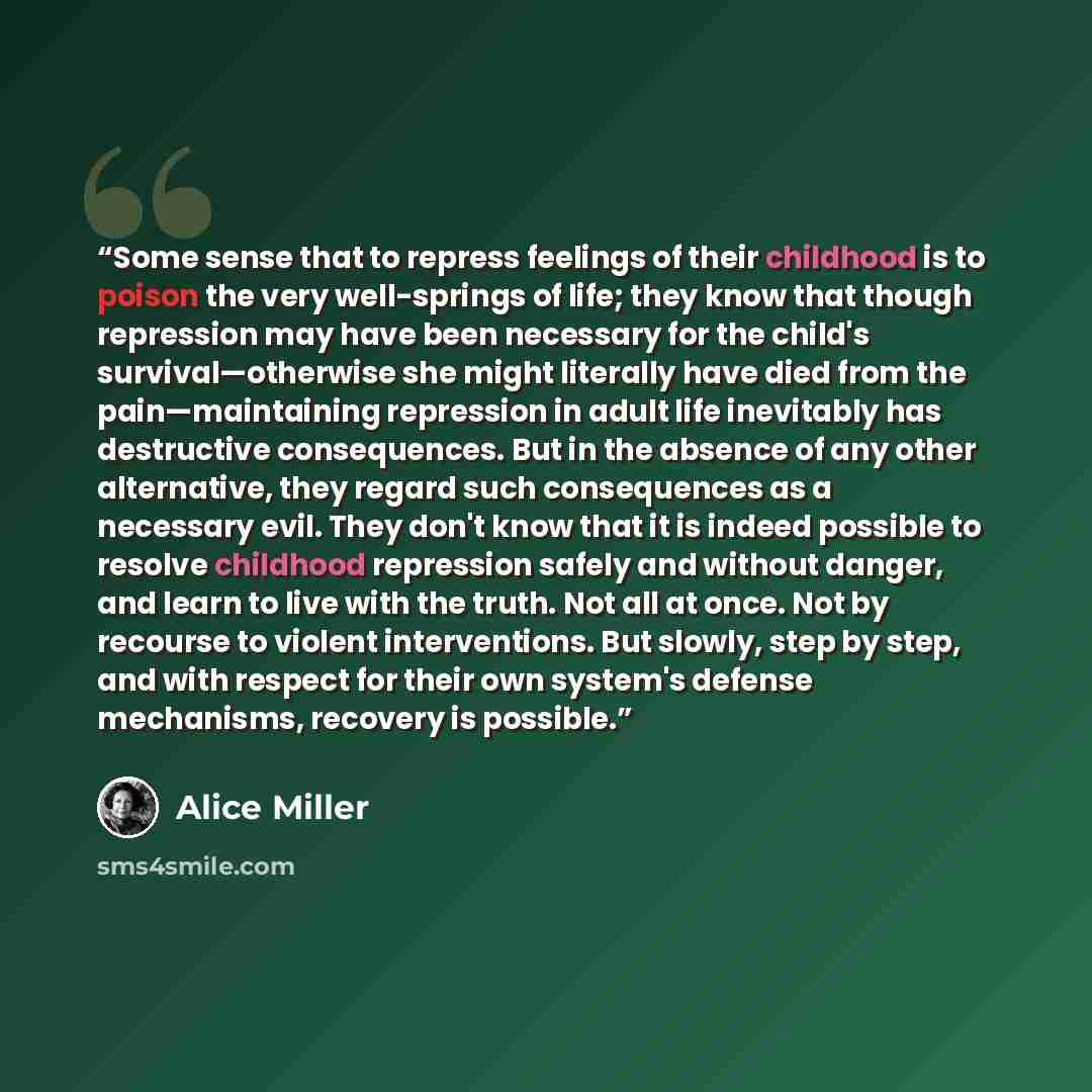 “Some sense that to repress feelings of their childhood is to poison the very well-springs of life; they know that though repression may have been necessary for the child's survival—otherwise she might literally have died from the pain—maintaining repression in adult life inevitably has destructive…” quote by Alice Miller
