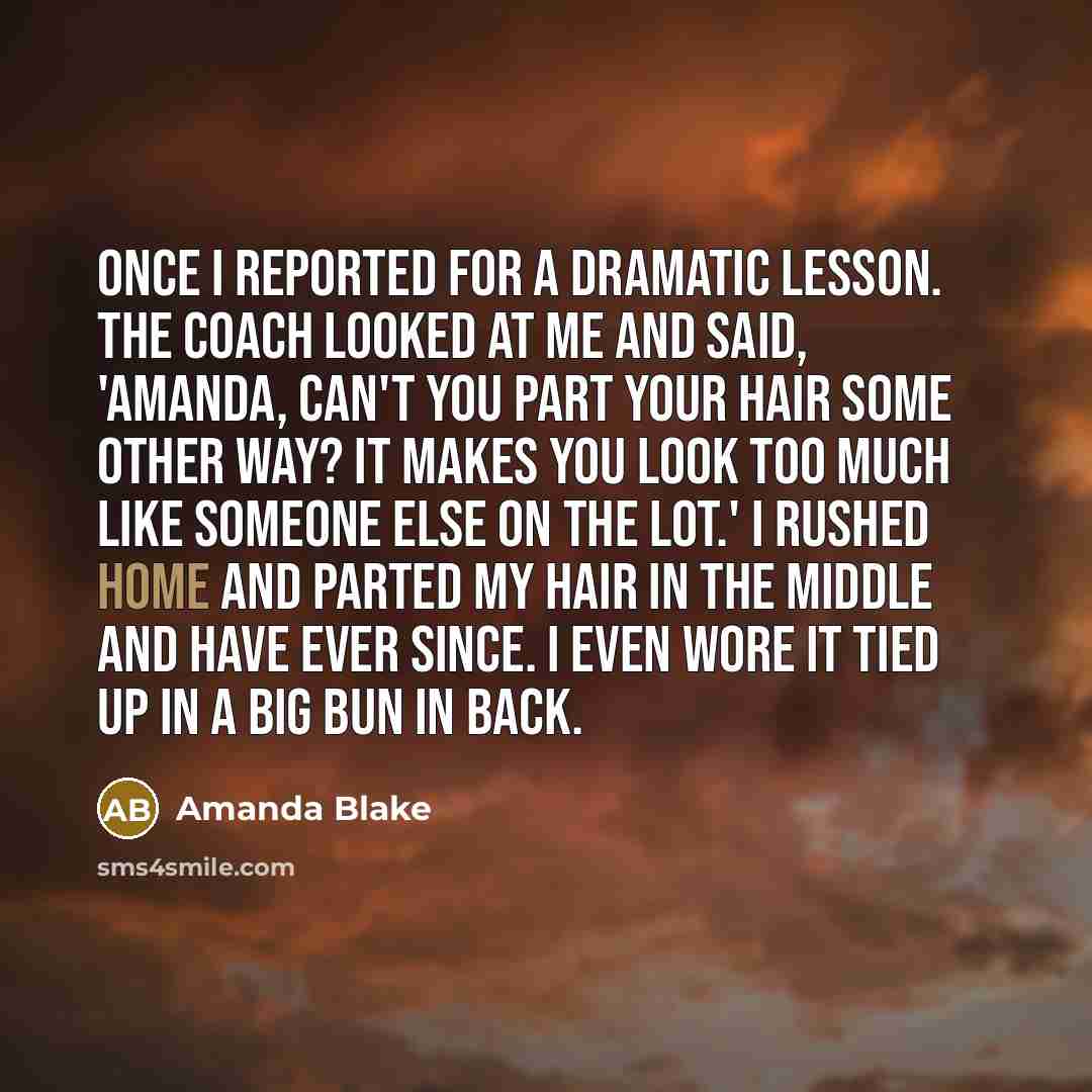 “Once I reported for a dramatic lesson. The coach looked at me and said, 'Amanda, can't you part your hair some other way? It makes you look too much like someone else on the lot.' I rushed home and parted my hair in the middle and have ever since. I even wore it tied up in a big bun in back.” quote by Amanda Blake
