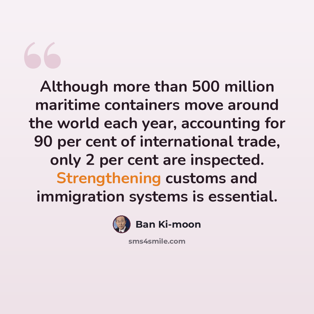 “Although more than 500 million maritime containers move around the world each year, accounting for 90 per cent of international trade, only 2 per cent are inspected. Strengthening customs and immigration systems is essential.” quote by Ban Ki-moon