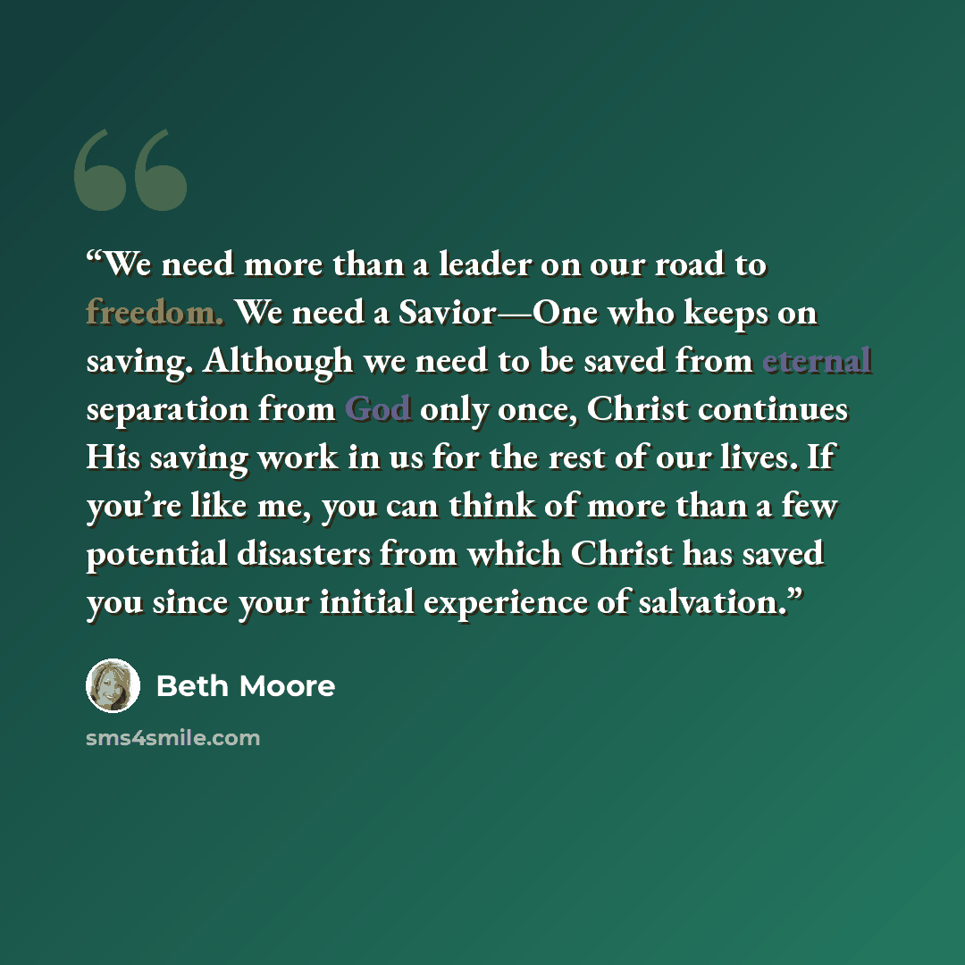“We need more than a leader on our road to freedom. We need a Savior—One who keeps on saving. Although we need to be saved from eternal separation from God only once, Christ continues His saving work in us for the rest of our lives. If you’re like me, you can think of more than a few potential…” quote by Beth Moore