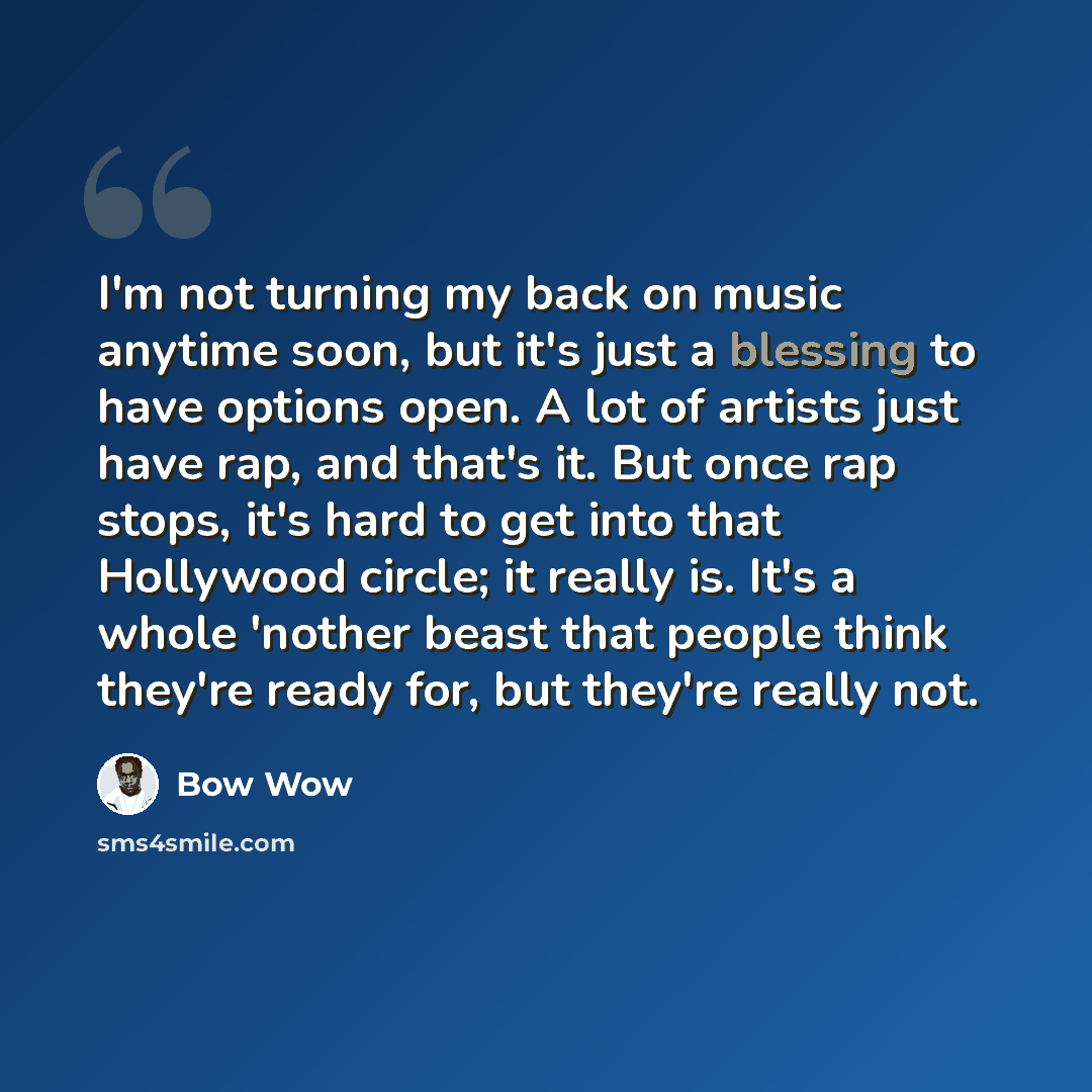 “I'm not turning my back on music anytime soon, but it's just a blessing to have options open. A lot of artists just have rap, and that's it. But once rap stops, it's hard to get into that Hollywood circle; it really is. It's a whole 'nother beast that people think they're ready for, but they're…” quote by Bow Wow
