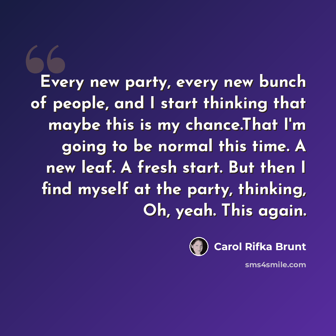 “Every new party, every new bunch of people, and I start thinking that maybe this is my chance.That I'm going to be normal this time. A new leaf. A fresh start. But then I find myself at the party, thinking, Oh, yeah. This again.” quote by Carol Rifka Brunt