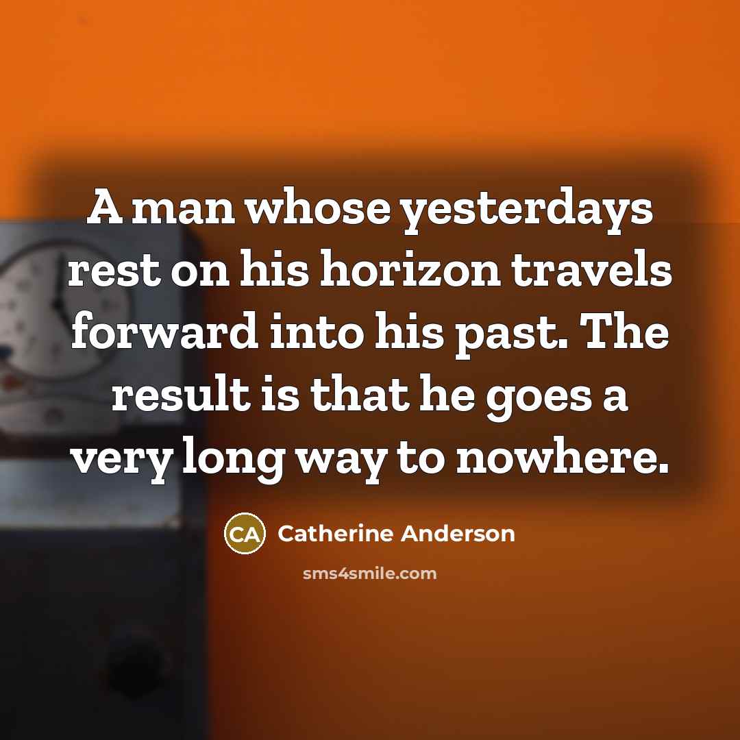 “A man whose yesterdays rest on his horizon travels forward into his past. The result is that he goes a very long way to nowhere.” quote by Catherine Anderson
