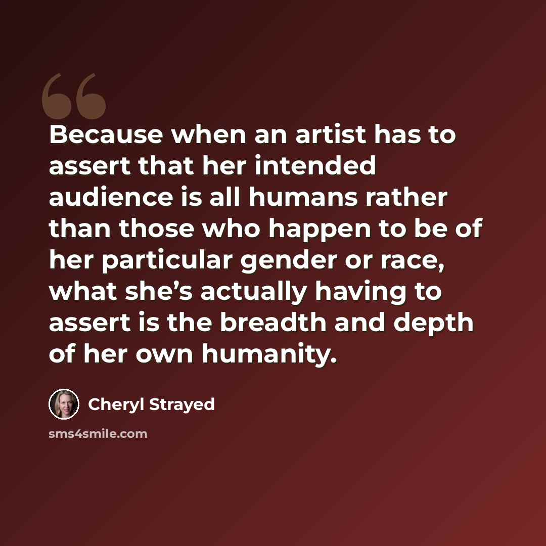 “Because when an artist has to assert that her intended audience is all humans rather than those who happen to be of her particular gender or race, what she’s actually having to assert is the breadth and depth of her own humanity.” quote by Cheryl Strayed