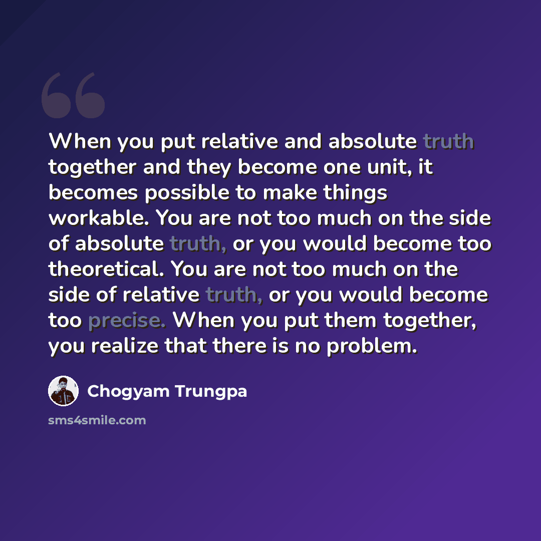 “When you put relative and absolute truth together and they become one unit, it becomes possible to make things workable. You are not too much on the side of absolute truth, or you would become too theoretical. You are not too much on the side of relative truth, or you would become too precise…” quote by Chogyam Trungpa