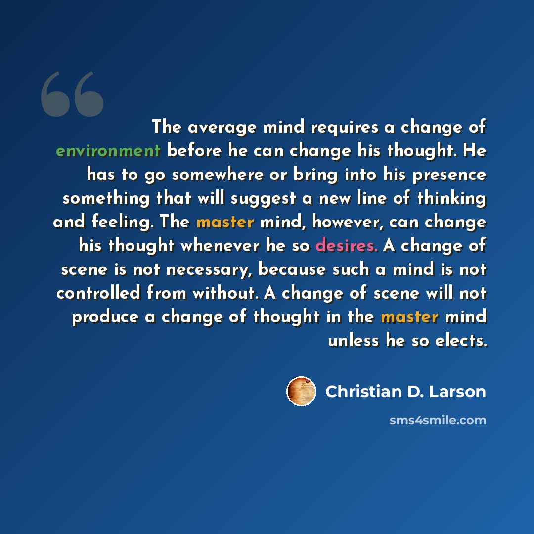 “The average mind requires a change of environment before he can change his thought. He has to go somewhere or bring into his presence something that will suggest a new line of thinking and feeling. The master mind, however, can change his thought whenever he so desires. A change of scene is not…” quote by Christian D. Larson
