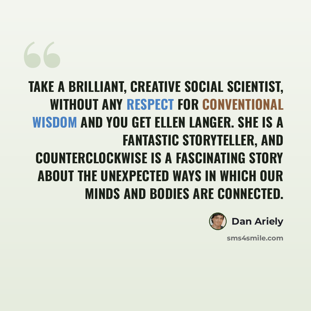 “Take a brilliant, creative social scientist, without any respect for conventional wisdom and you get Ellen Langer. She is a fantastic storyteller, and Counterclockwise is a fascinating story about the unexpected ways in which our minds and bodies are connected.” quote by Dan Ariely