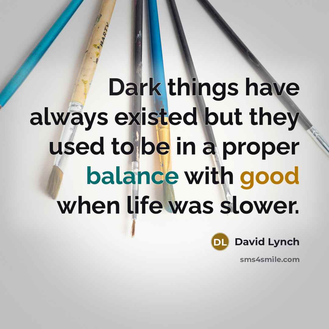 “Dark things have always existed but they used to be in a proper balance with good when life was slower.” quote by David Lynch
