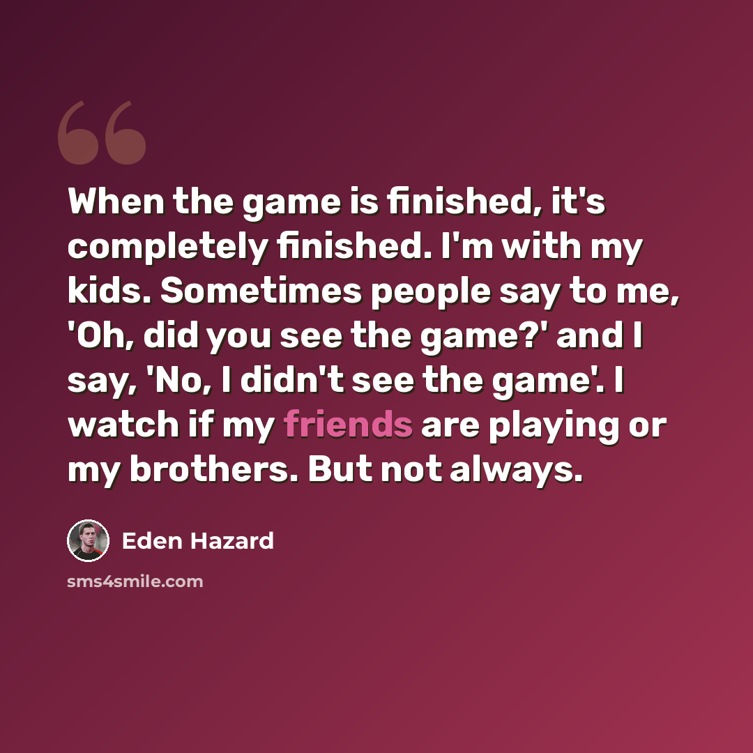 “When the game is finished, it's completely finished. I'm with my kids. Sometimes people say to me, 'Oh, did you see the game?' and I say, 'No, I didn't see the game'. I watch if my friends are playing or my brothers. But not always.” quote by Eden Hazard