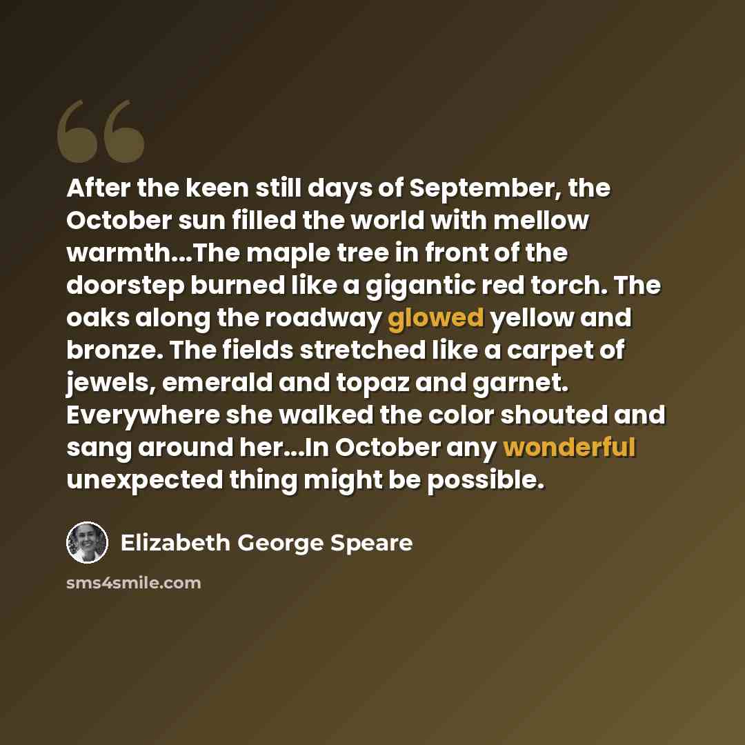 “After the keen still days of September, the October sun filled the world with mellow warmth...The maple tree in front of the doorstep burned like a gigantic red torch. The oaks along the roadway glowed yellow and bronze. The fields stretched like a carpet of jewels, emerald and topaz and garnet…” quote by Elizabeth George Speare