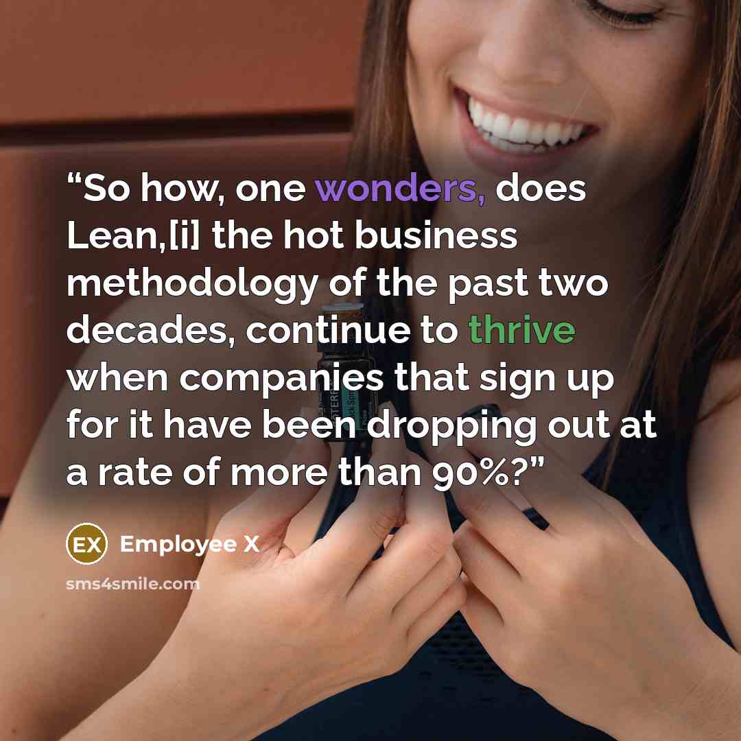“So how, one wonders, does Lean,[i] the hot business methodology of the past two decades, continue to thrive when companies that sign up for it have been dropping out at a rate of more than 90%?” quote by Employee X
