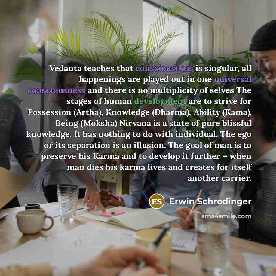 “Vedanta teaches that consciousness is singular, all happenings are played out in one universal consciousness and there is no multiplicity of selves The stages of human development are to strive for Possession (Artha), Knowledge (Dharma), Ability (Kama), Being (Moksha) Nirvana is a state of pure…” quote by Erwin Schrodinger
