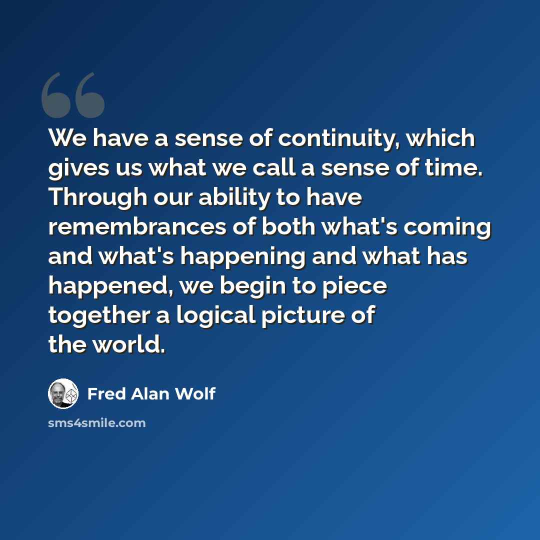 “We have a sense of continuity, which gives us what we call a sense of time. Through our ability to have remembrances of both what's coming and what's happening and what has happened, we begin to piece together a logical picture of the world.” quote by Fred Alan Wolf