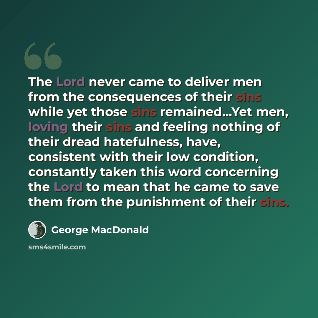 “The Lord never came to deliver men from the consequences of their sins while yet those sins remained...Yet men, loving their sins and feeling nothing of their dread hatefulness, have, consistent with their low condition, constantly taken this word concerning the Lord to mean that he came to save…” quote by George MacDonald
