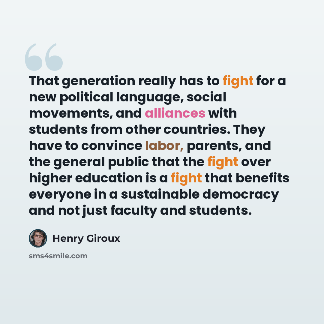 “That generation really has to fight for a new political language, social movements, and alliances with students from other countries. They have to convince labor, parents, and the general public that the fight over higher education is a fight that benefits everyone in a sustainable democracy and…” quote by Henry Giroux