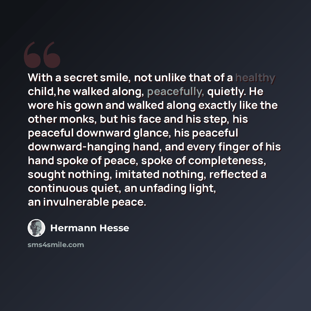 “With a secret smile, not unlike that of a healthy child,he walked along, peacefully, quietly. He wore his gown and walked along exactly like the other monks, but his face and his step, his peaceful downward glance, his peaceful downward-hanging hand, and every finger of his hand spoke of peace…” quote by Hermann Hesse