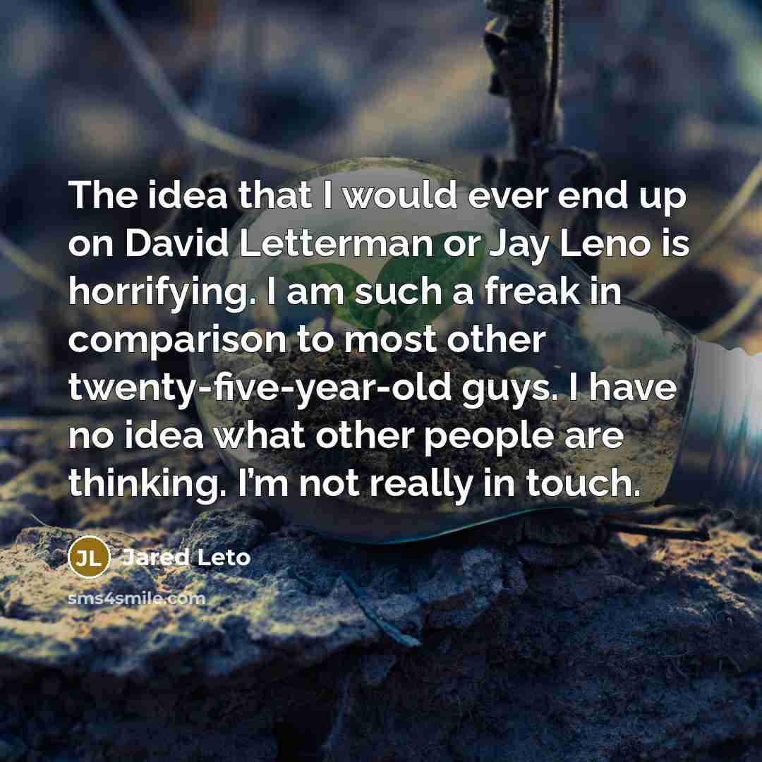 “The idea that I would ever end up on David Letterman or Jay Leno is horrifying. I am such a freak in comparison to most other twenty-five-year-old guys. I have no idea what other people are thinking. I’m not really in touch.” quote by Jared Leto