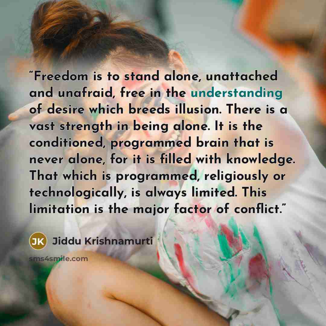 “Freedom is to stand alone, unattached and unafraid, free in the understanding of desire which breeds illusion. There is a vast strength in being alone. It is the conditioned, programmed brain that is never alone, for it is filled with knowledge. That which is programmed, religiously or…” quote by Jiddu Krishnamurti