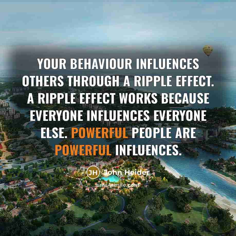 “Your behaviour influences others through a ripple effect. A ripple effect works because everyone influences everyone else. Powerful people are powerful influences.” quote by John Heider