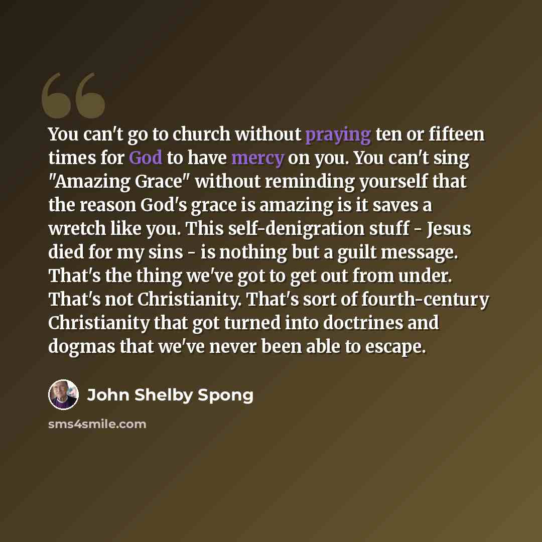 “You can't go to church without praying ten or fifteen times for God to have mercy on you. You can't sing "Amazing Grace" without reminding yourself that the reason God's grace is amazing is it saves a wretch like you. This self-denigration stuff - Jesus died for my sins - is nothing but a guilt…” quote by John Shelby Spong