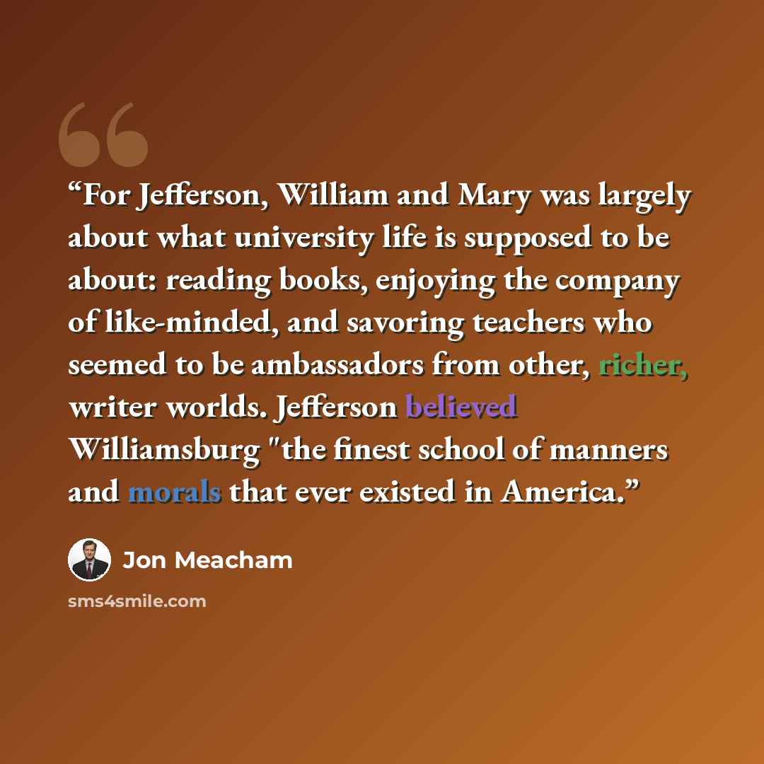 “For Jefferson, William and Mary was largely about what university life is supposed to be about: reading books, enjoying the company of like-minded, and savoring teachers who seemed to be ambassadors from other, richer, writer worlds. Jefferson believed Williamsburg "the finest school of manners…” quote by Jon Meacham