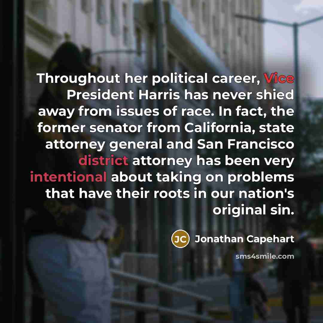“Throughout her political career, Vice President Harris has never shied away from issues of race. In fact, the former senator from California, state attorney general and San Francisco district attorney has been very intentional about taking on problems that have their roots in our nation's original…” quote by Jonathan Capehart