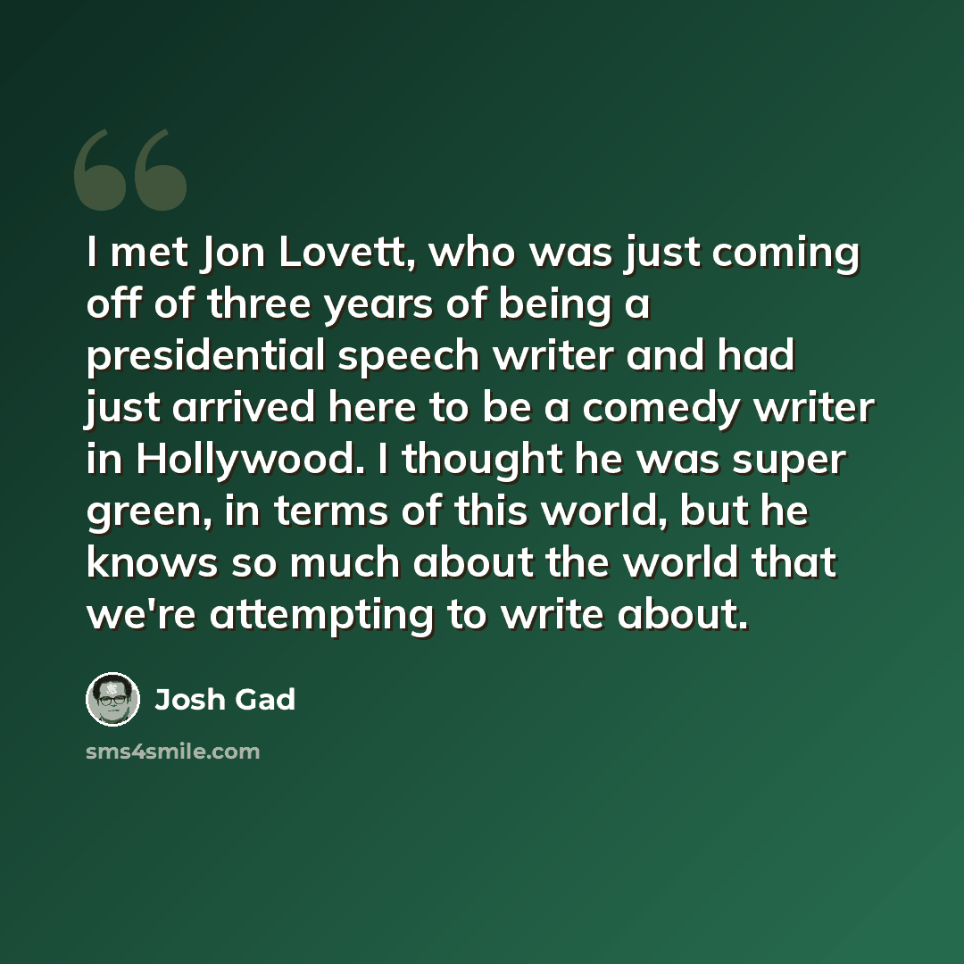 “I met Jon Lovett, who was just coming off of three years of being a presidential speech writer and had just arrived here to be a comedy writer in Hollywood. I thought he was super green, in terms of this world, but he knows so much about the world that we're attempting to write about.” quote by Josh Gad