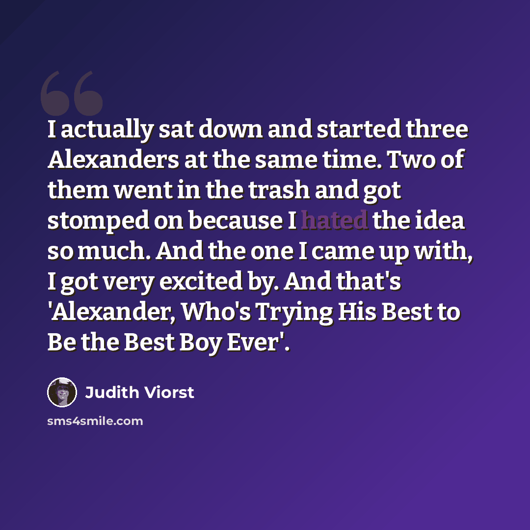 “I actually sat down and started three Alexanders at the same time. Two of them went in the trash and got stomped on because I hated the idea so much. And the one I came up with, I got very excited by. And that's 'Alexander, Who's Trying His Best to Be the Best Boy Ever'.” quote by Judith Viorst