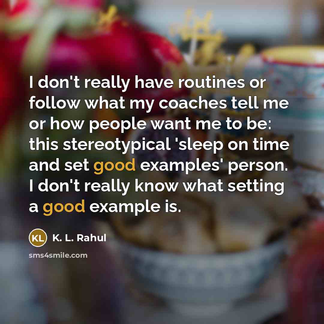 “I don't really have routines or follow what my coaches tell me or how people want me to be: this stereotypical 'sleep on time and set good examples' person. I don't really know what setting a good example is.” quote by K. L. Rahul