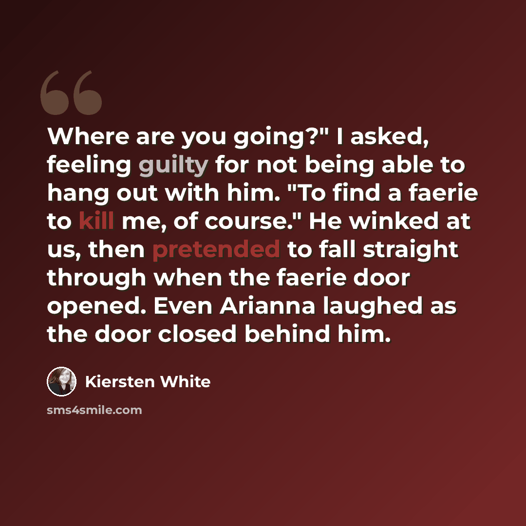 “Where are you going?" I asked, feeling guilty for not being able to hang out with him. "To find a faerie to kill me, of course." He winked at us, then pretended to fall straight through when the faerie door opened. Even Arianna laughed as the door closed behind him.” quote by Kiersten White