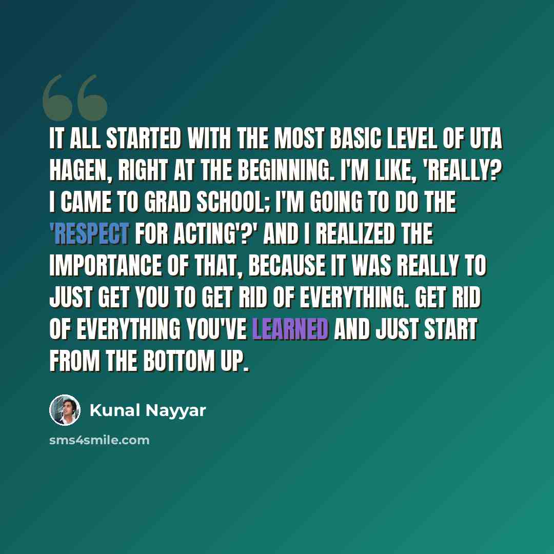 “It all started with the most basic level of Uta Hagen, right at the beginning. I'm like, 'Really? I came to grad school; I'm going to do the 'Respect for Acting'?' And I realized the importance of that, because it was really to just get you to get rid of everything. Get rid of everything you've…” quote by Kunal Nayyar