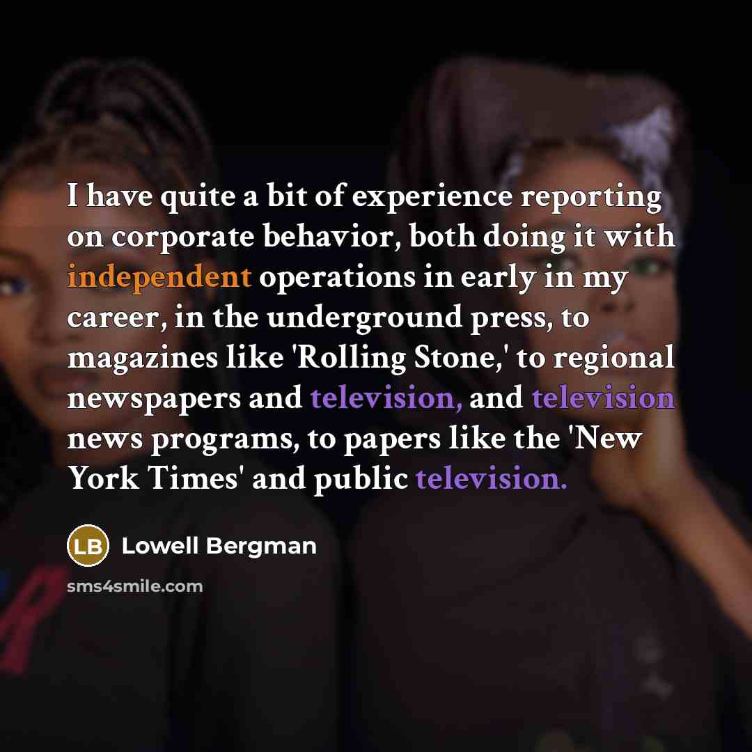 “I have quite a bit of experience reporting on corporate behavior, both doing it with independent operations in early in my career, in the underground press, to magazines like 'Rolling Stone,' to regional newspapers and television, and television news programs, to papers like the 'New York Times'…” quote by Lowell Bergman