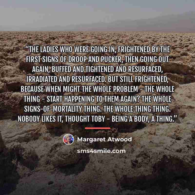 “the ladies who were going in, frightened by the first signs of droop and pucker, then going out again, buffed and tightened and resurfaced, irradiated and resurfaced. But still frightened, because when might the whole problem - the whole thing - start happening to them again? The whole…” quote by Margaret Atwood