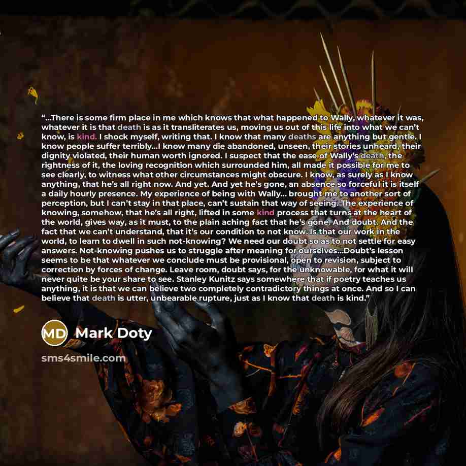 “…There is some firm place in me which knows that what happened to Wally, whatever it was, whatever it is that death is as it transliterates us, moving us out of this life into what we can’t know, is kind. I shock myself, writing that. I know that many deaths are anything but gentle. I know people…” quote by Mark Doty