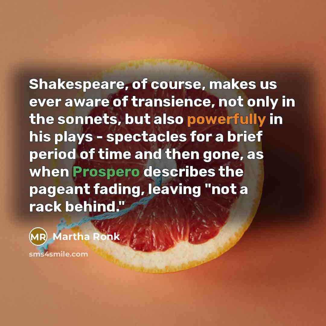 “Shakespeare, of course, makes us ever aware of transience, not only in the sonnets, but also powerfully in his plays - spectacles for a brief period of time and then gone, as when Prospero describes the pageant fading, leaving "not a rack behind."” quote by Martha Ronk