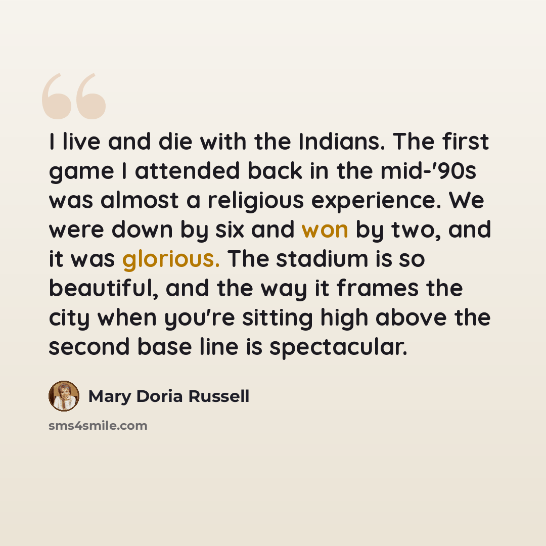 “I live and die with the Indians. The first game I attended back in the mid-'90s was almost a religious experience. We were down by six and won by two, and it was glorious. The stadium is so beautiful, and the way it frames the city when you're sitting high above the second base line is spectacular.” quote by Mary Doria Russell