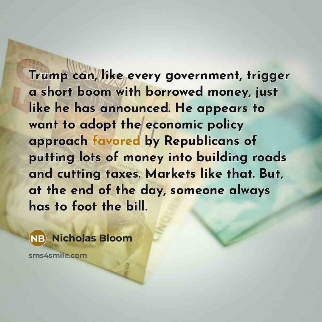 “Trump can, like every government, trigger a short boom with borrowed money, just like he has announced. He appears to want to adopt the economic policy approach favored by Republicans of putting lots of money into building roads and cutting taxes. Markets like that. But, at the end of the day…” quote by Nicholas Bloom