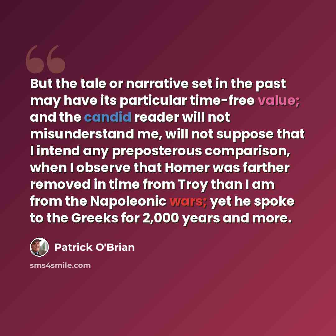 “But the tale or narrative set in the past may have its particular time-free value; and the candid reader will not misunderstand me, will not suppose that I intend any preposterous comparison, when I observe that Homer was farther removed in time from Troy than I am from the Napoleonic wars; yet he…” quote by Patrick O'Brian