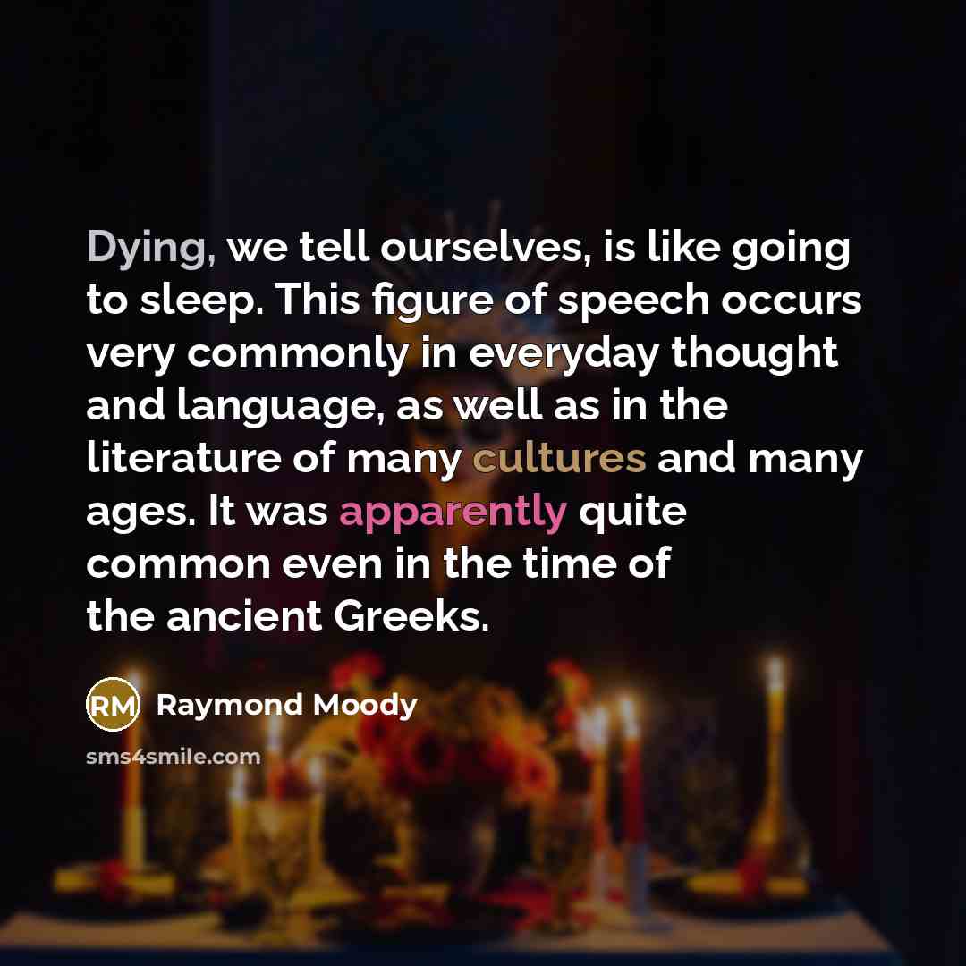 “Dying, we tell ourselves, is like going to sleep. This figure of speech occurs very commonly in everyday thought and language, as well as in the literature of many cultures and many ages. It was apparently quite common even in the time of the ancient Greeks.” quote by Raymond Moody