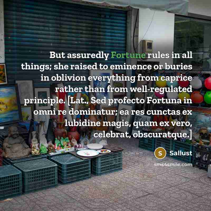 “But assuredly Fortune rules in all things; she raised to eminence or buries in oblivion everything from caprice rather than from well-regulated principle. [Lat., Sed profecto Fortuna in omni re dominatur; ea res cunctas ex lubidine magis, quam ex vero, celebrat, obscuratque.]” quote by Sallust