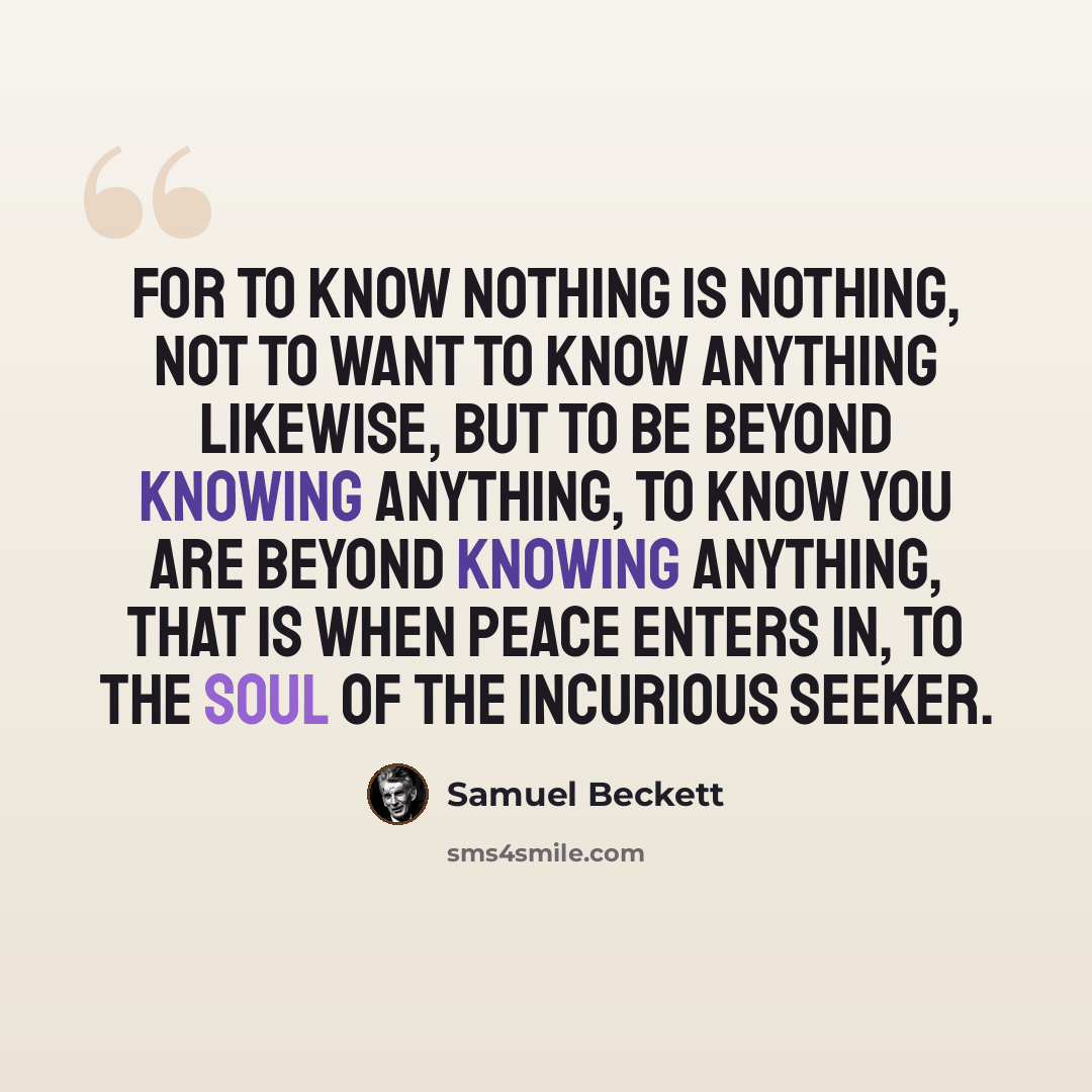 “For to know nothing is nothing, not to want to know anything likewise, but to be beyond knowing anything, to know you are beyond knowing anything, that is when peace enters in, to the soul of the incurious seeker.” quote by Samuel Beckett