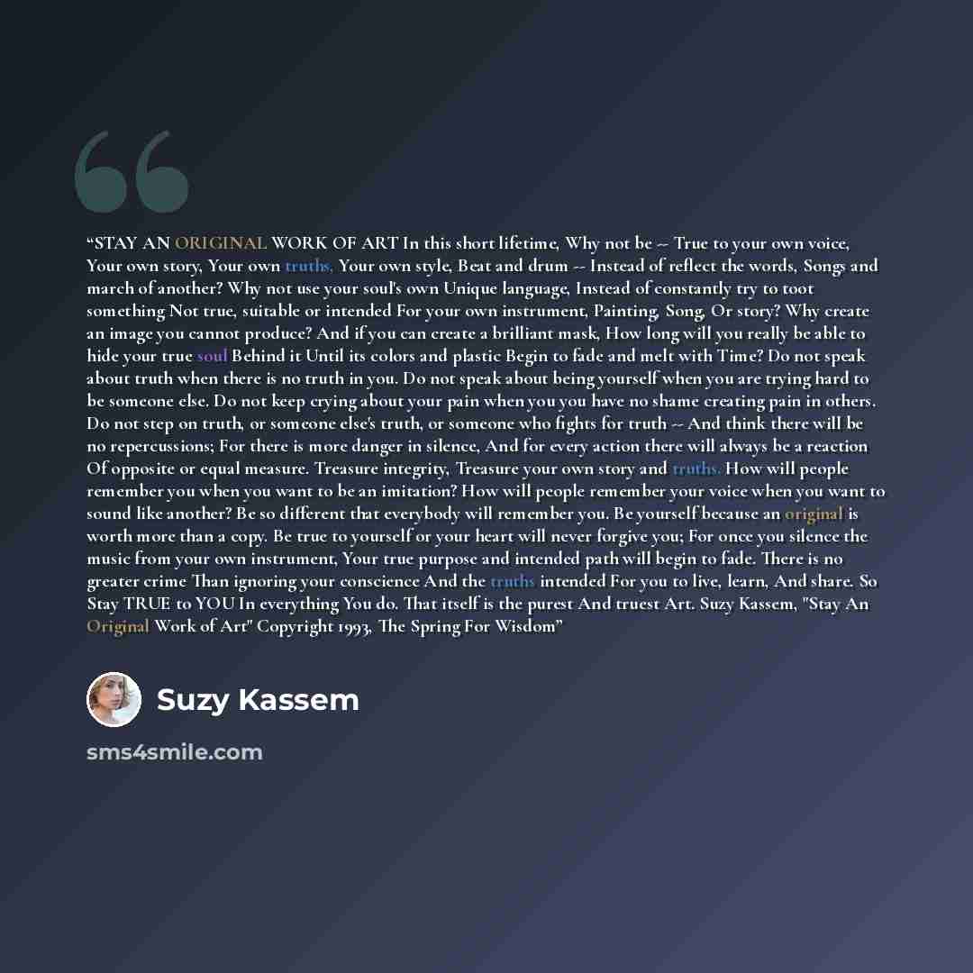 “STAY AN ORIGINAL WORK OF ART In this short lifetime, Why not be -- True to your own voice, Your own story, Your own truths, Your own style, Beat and drum -- Instead of reflect the words, Songs and march of another? Why not use your soul's own Unique language, Instead of constantly try to toot…” quote by Suzy Kassem