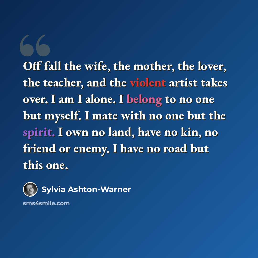 “Off fall the wife, the mother, the lover, the teacher, and the violent artist takes over. I am I alone. I belong to no one but myself. I mate with no one but the spirit. I own no land, have no kin, no friend or enemy. I have no road but this one.” quote by Sylvia Ashton-Warner