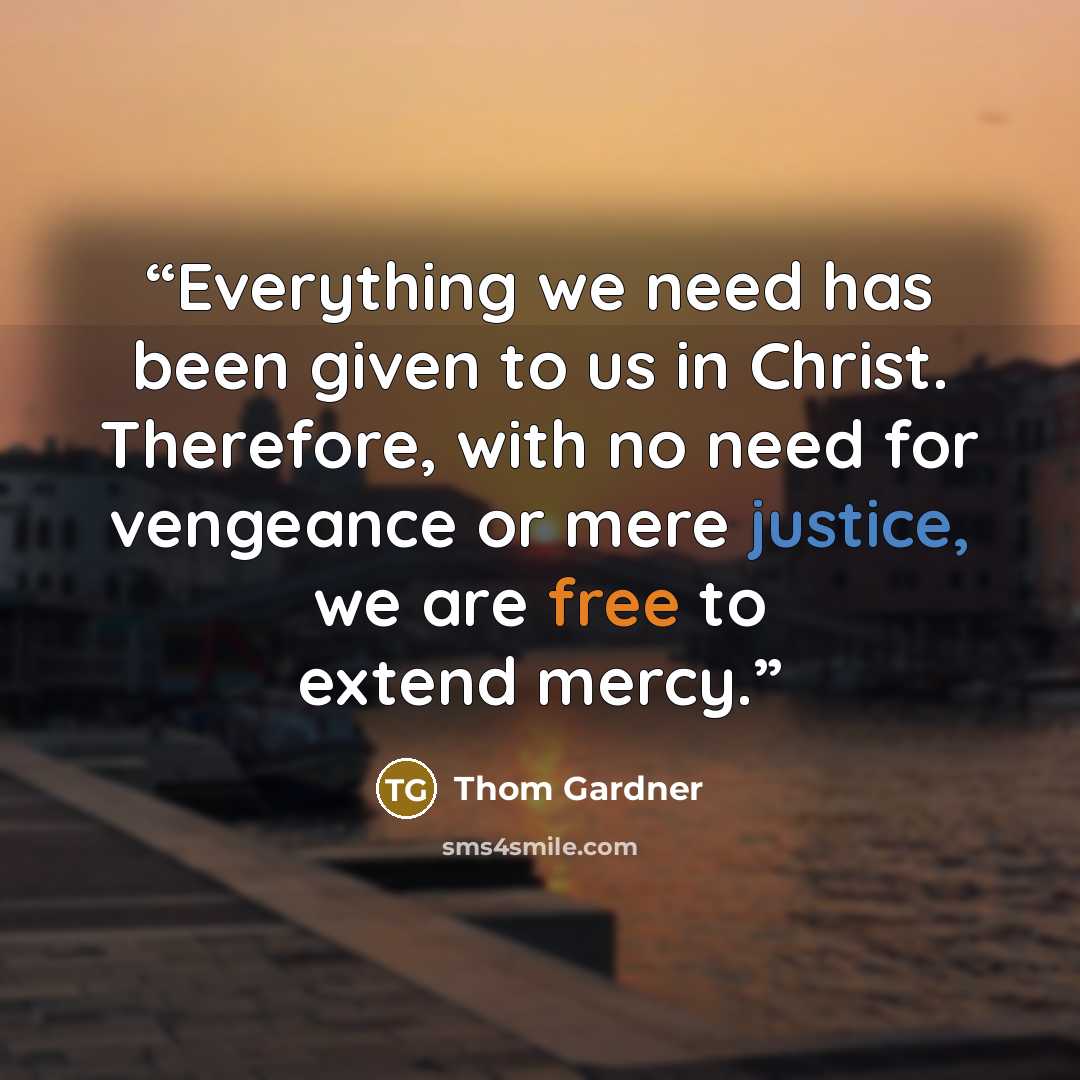 “Everything we need has been given to us in Christ. Therefore, with no need for vengeance or mere justice, we are free to extend mercy.” quote by Thom Gardner