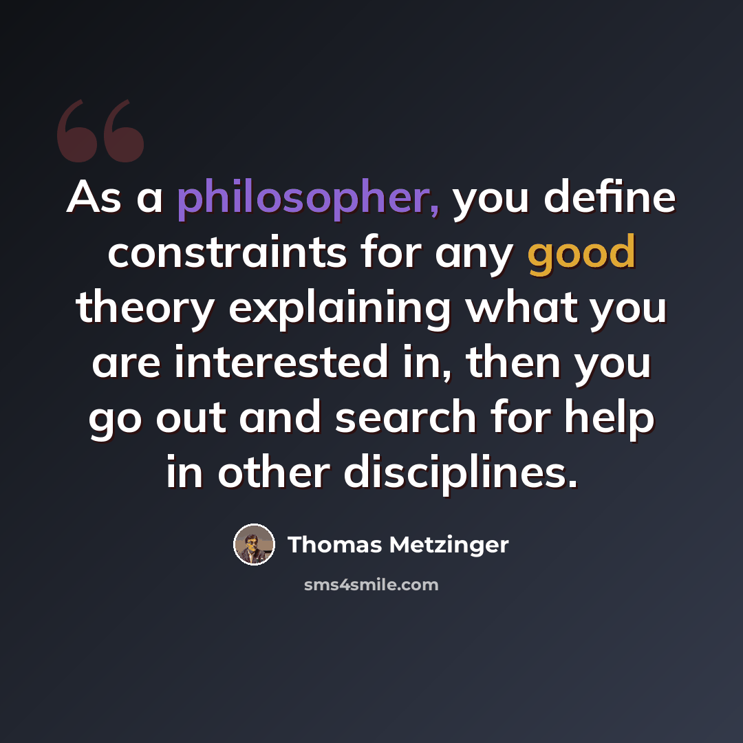 “As a philosopher, you define constraints for any good theory explaining what you are interested in, then you go out and search for help in other disciplines.” quote by Thomas Metzinger