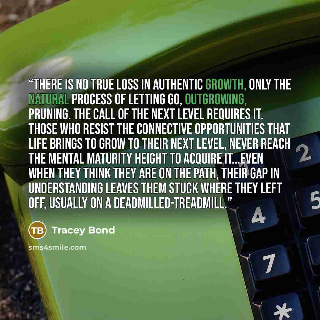 “There is no true loss in authentic growth, only the natural process of letting go, outgrowing, pruning. The call of the next level requires it. Those who resist the connective opportunities that life brings to grow to their next level, never reach the mental maturity height to acquire it...even…” quote by Tracey Bond