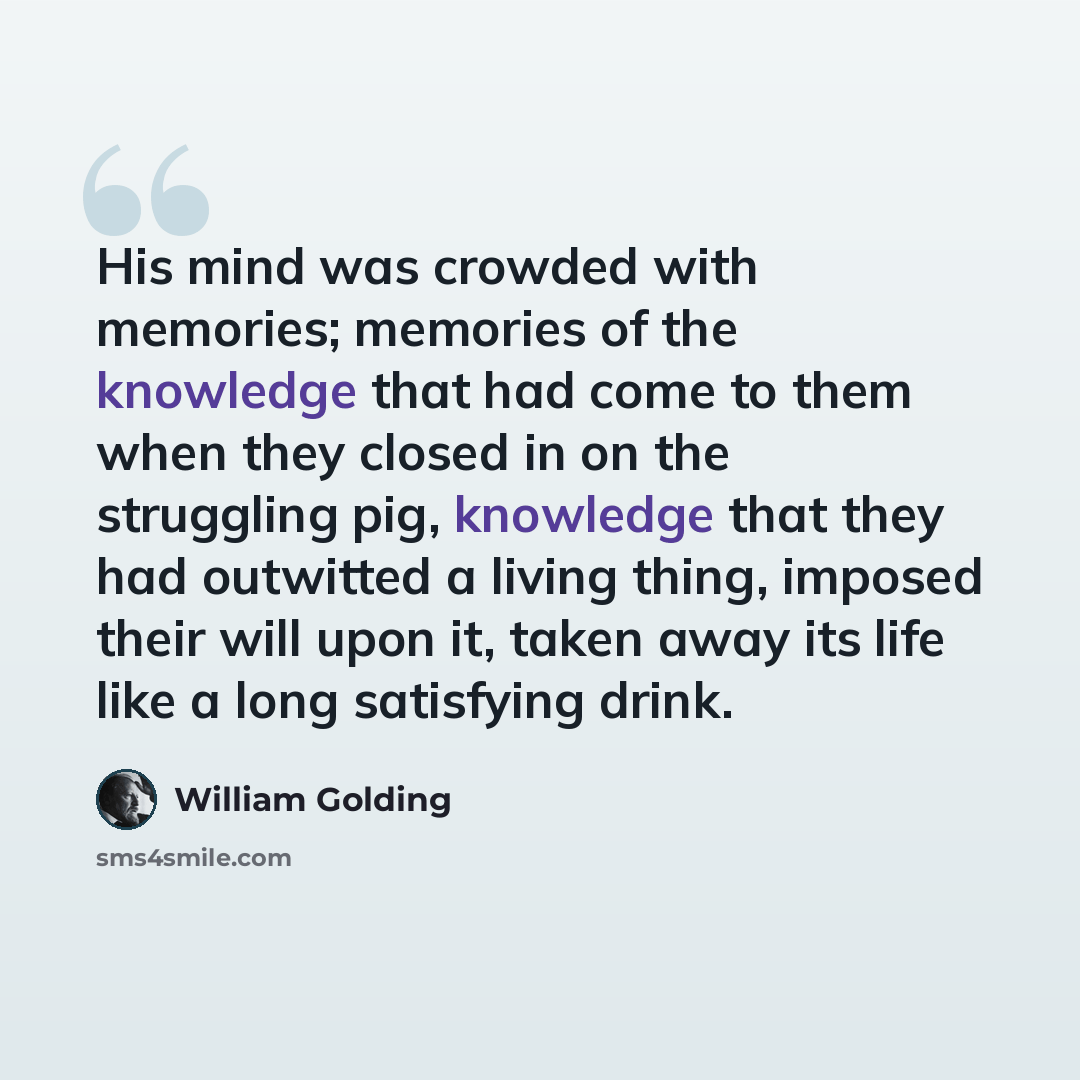 “His mind was crowded with memories; memories of the knowledge that had come to them when they closed in on the struggling pig, knowledge that they had outwitted a living thing, imposed their will upon it, taken away its life like a long satisfying drink.” quote by William Golding