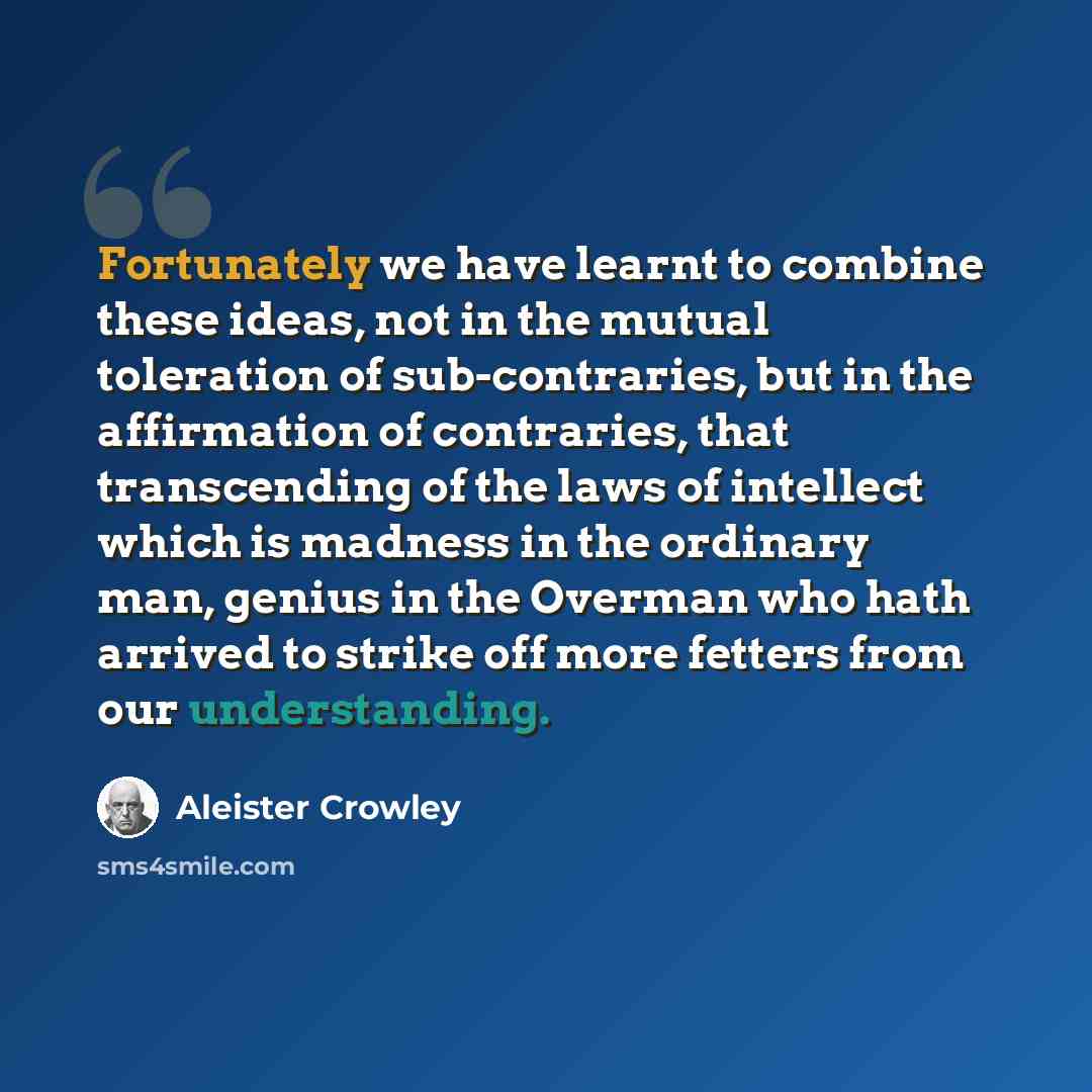 “Fortunately we have learnt to combine these ideas, not in the mutual toleration of sub-contraries, but in the affirmation of contraries, that transcending of the laws of intellect which is madness in the ordinary man, genius in the Overman who hath arrived to strike off more fetters from our…” quote by Aleister Crowley